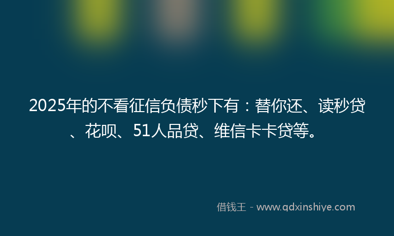 2025年的不看征信负债秒下有：替你还、读秒贷、花呗、51人品贷、维信卡卡贷等。