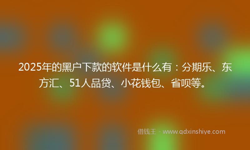 2025年的黑户下款的软件是什么有：分期乐、东方汇、51人品贷、小花钱包、省呗等。