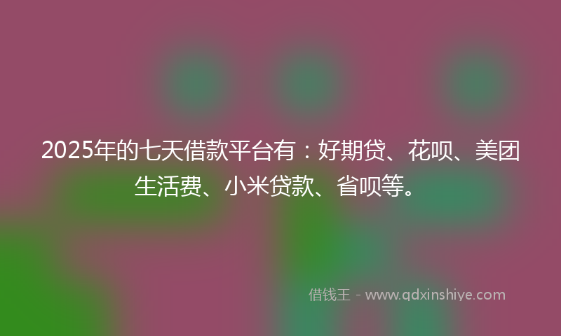 2025年的七天借款平台有：好期贷、花呗、美团生活费、小米贷款、省呗等。