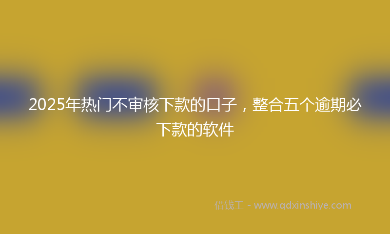 2025年热门不审核下款的口子，整合五个逾期必下款的软件
