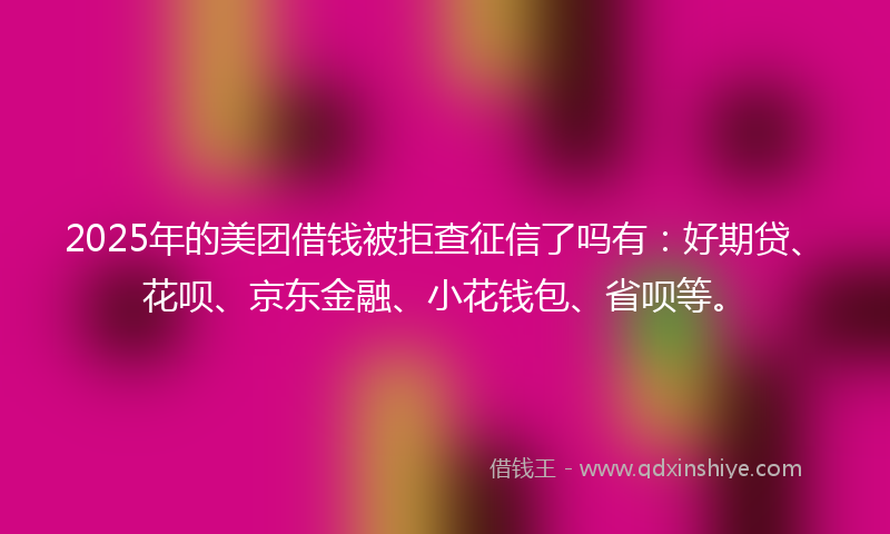 2025年的美团借钱被拒查征信了吗有：好期贷、花呗、京东金融、小花钱包、省呗等。