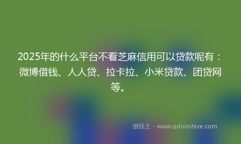 2025年的什么平台不看芝麻信用可以贷款呢有：微博借钱、人人贷、拉卡拉、小米贷款、团贷网等。