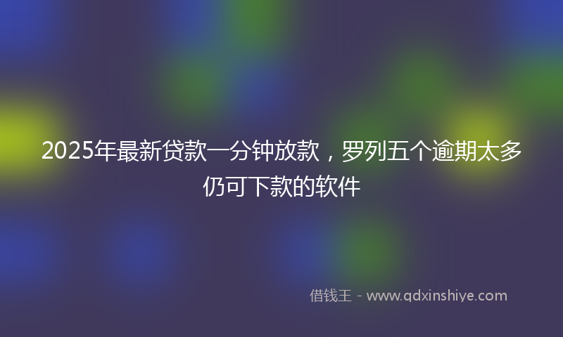 2025年最新贷款一分钟放款，罗列五个逾期太多仍可下款的软件
