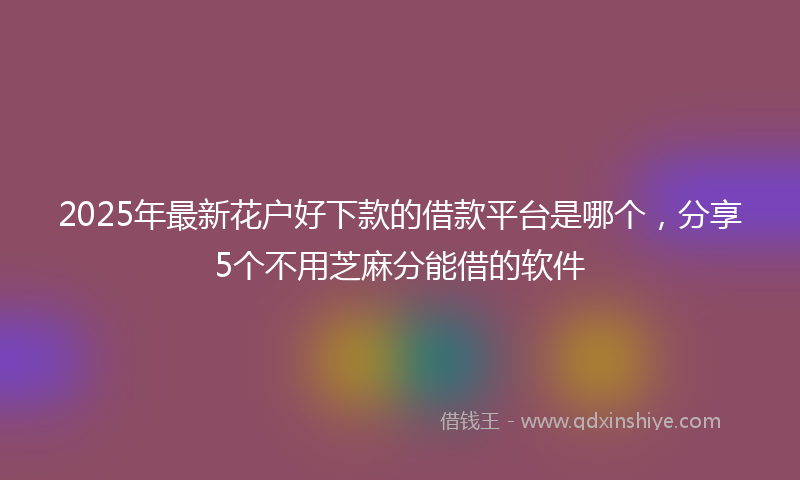 2025年最新花户好下款的借款平台是哪个，分享5个不用芝麻分能借的软件