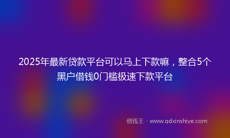 2025年最新贷款平台可以马上下款嘛，整合5个黑户借钱0门槛极速下款平台