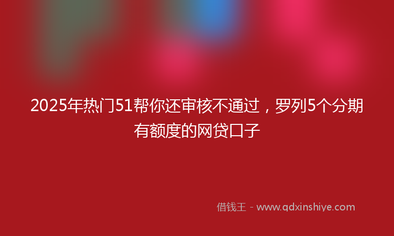 2025年热门51帮你还审核不通过，罗列5个分期有额度的网贷口子
