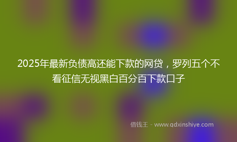 2025年最新负债高还能下款的网贷，罗列五个不看征信无视黑白百分百下款口子