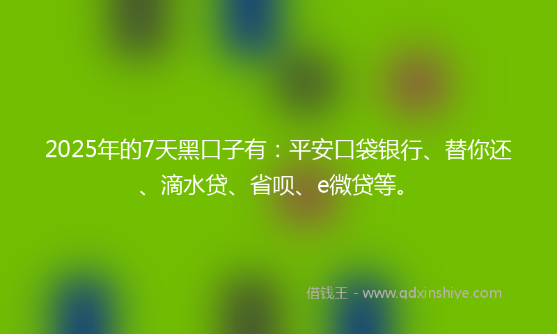 2025年的7天黑口子有：平安口袋银行、替你还、滴水贷、省呗、e微贷等。
