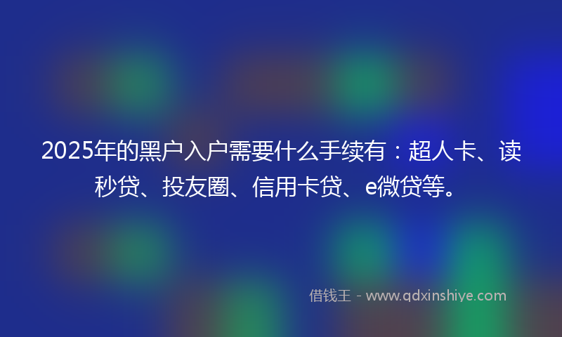 2025年的黑户入户需要什么手续有：超人卡、读秒贷、投友圈、信用卡贷、e微贷等。