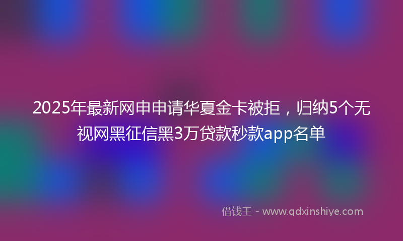 2025年最新网申申请华夏金卡被拒，归纳5个无视网黑征信黑3万贷款秒款app名单