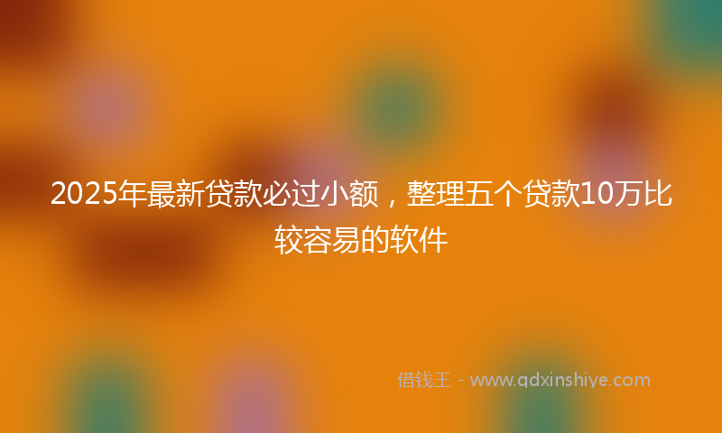 2025年最新贷款必过小额，整理五个贷款10万比较容易的软件