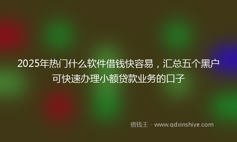 2025年热门什么软件借钱快容易，汇总五个黑户可快速办理小额贷款业务的口子