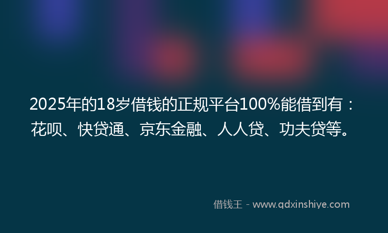 2025年的18岁借钱的正规平台100%能借到有：花呗、快贷通、京东金融、人人贷、功夫贷等。