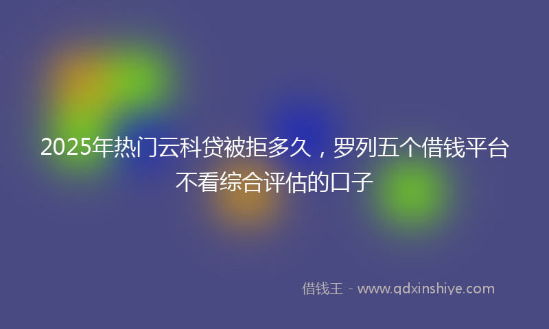 2025年热门云科贷被拒多久，罗列五个借钱平台不看综合评估的口子