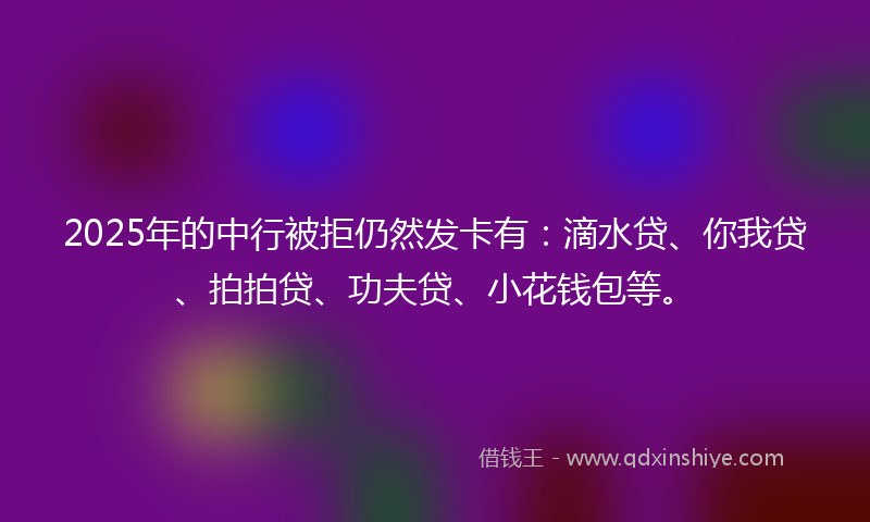 2025年的中行被拒仍然发卡有：滴水贷、你我贷、拍拍贷、功夫贷、小花钱包等。