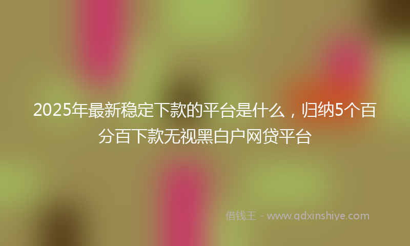 2025年最新稳定下款的平台是什么，归纳5个百分百下款无视黑白户网贷平台