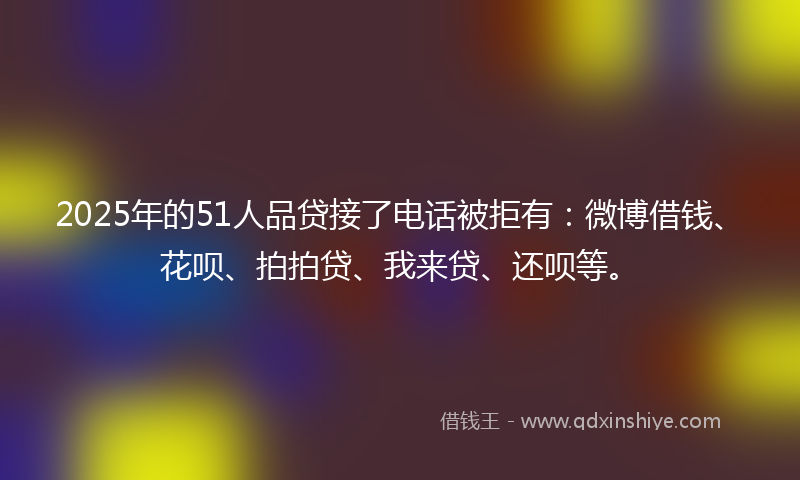2025年的51人品贷接了电话被拒有：微博借钱、花呗、拍拍贷、我来贷、还呗等。