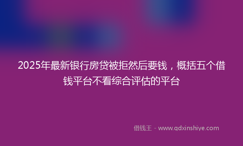 2025年最新银行房贷被拒然后要钱，概括五个借钱平台不看综合评估的平台