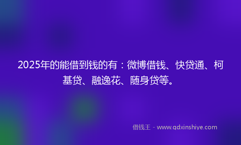2025年的能借到钱的有：微博借钱、快贷通、柯基贷、融逸花、随身贷等。