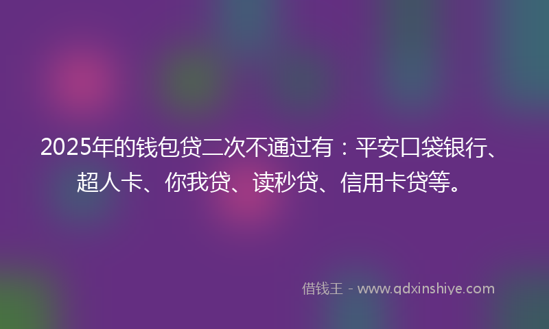 2025年的钱包贷二次不通过有：平安口袋银行、超人卡、你我贷、读秒贷、信用卡贷等。
