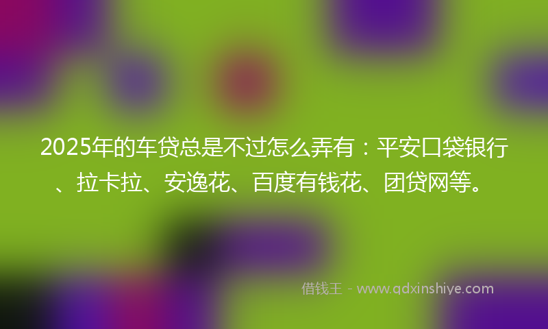 2025年的车贷总是不过怎么弄有：平安口袋银行、拉卡拉、安逸花、百度有钱花、团贷网等。