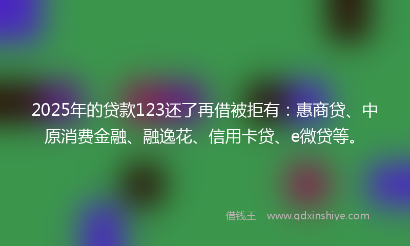 2025年的贷款123还了再借被拒有：惠商贷、中原消费金融、融逸花、信用卡贷、e微贷等。