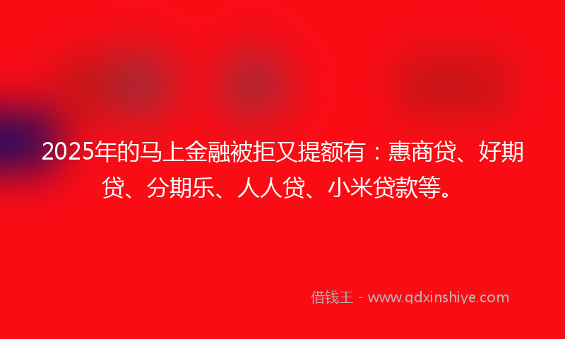 2025年的马上金融被拒又提额有：惠商贷、好期贷、分期乐、人人贷、小米贷款等。