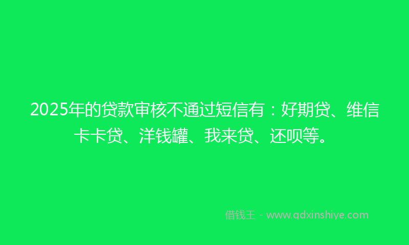 2025年的贷款审核不通过短信有：好期贷、维信卡卡贷、洋钱罐、我来贷、还呗等。