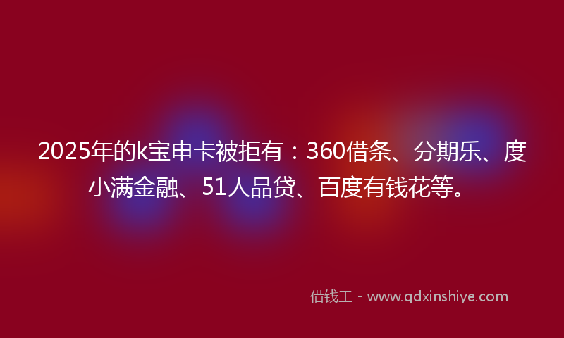 2025年的k宝申卡被拒有：360借条、分期乐、度小满金融、51人品贷、百度有钱花等。