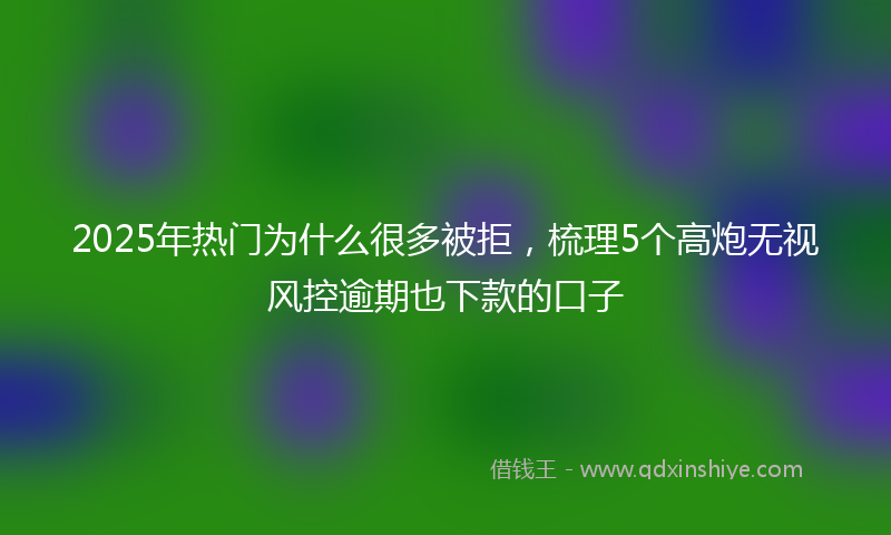 2025年热门为什么很多被拒，梳理5个高炮无视风控逾期也下款的口子