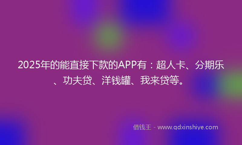 2025年的能直接下款的APP有：超人卡、分期乐、功夫贷、洋钱罐、我来贷等。
