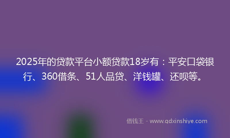 2025年的贷款平台小额贷款18岁有：平安口袋银行、360借条、51人品贷、洋钱罐、还呗等。