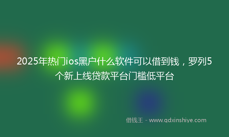2025年热门ios黑户什么软件可以借到钱，罗列5个新上线贷款平台门槛低平台