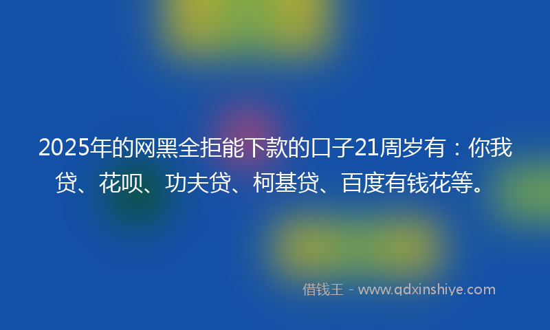 2025年的网黑全拒能下款的口子21周岁有：你我贷、花呗、功夫贷、柯基贷、百度有钱花等。