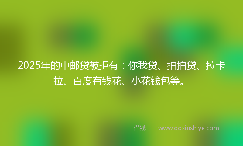 2025年的中邮贷被拒有：你我贷、拍拍贷、拉卡拉、百度有钱花、小花钱包等。