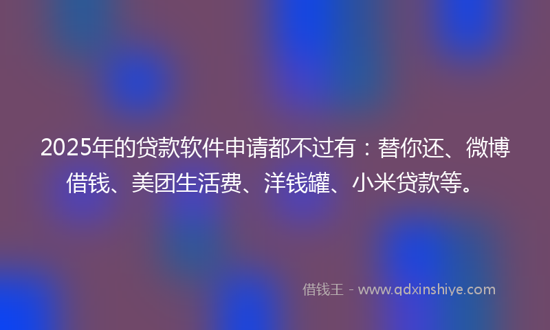 2025年的贷款软件申请都不过有：替你还、微博借钱、美团生活费、洋钱罐、小米贷款等。
