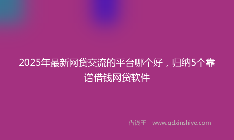 2025年最新网贷交流的平台哪个好，归纳5个靠谱借钱网贷软件