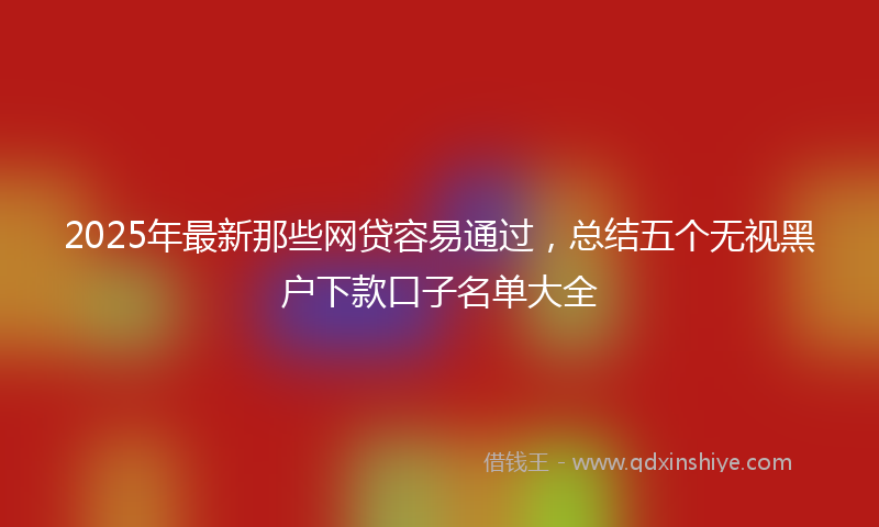 2025年最新那些网贷容易通过，总结五个无视黑户下款口子名单大全