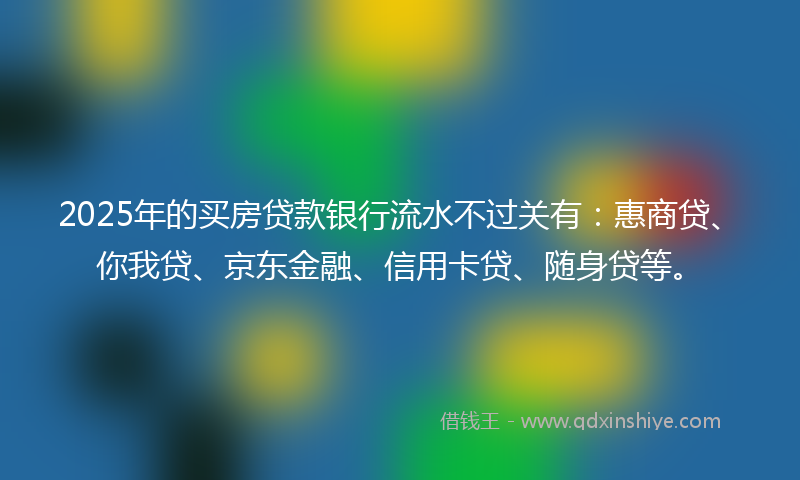 2025年的买房贷款银行流水不过关有：惠商贷、你我贷、京东金融、信用卡贷、随身贷等。