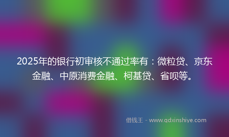 2025年的银行初审核不通过率有：微粒贷、京东金融、中原消费金融、柯基贷、省呗等。