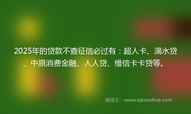 2025年的贷款不查征信必过有：超人卡、滴水贷、中原消费金融、人人贷、维信卡卡贷等。