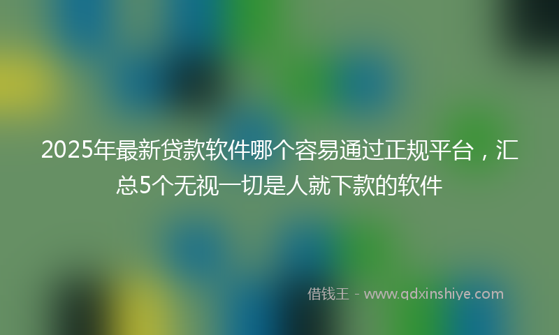 2025年最新贷款软件哪个容易通过正规平台，汇总5个无视一切是人就下款的软件