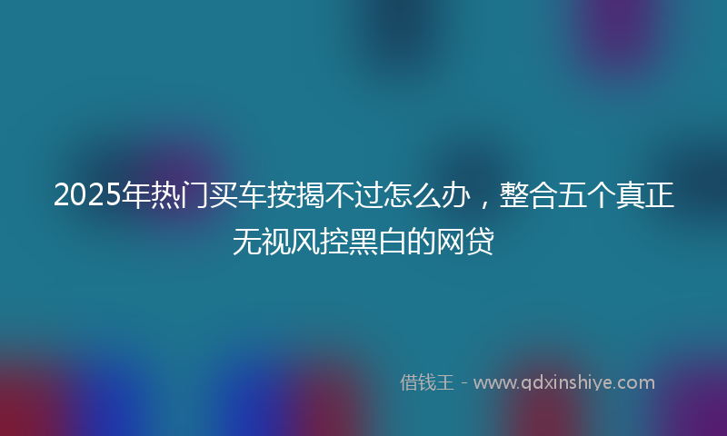 2025年热门买车按揭不过怎么办，整合五个真正无视风控黑白的网贷