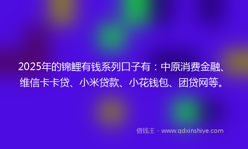 2025年的锦鲤有钱系列口子有：中原消费金融、维信卡卡贷、小米贷款、小花钱包、团贷网等。