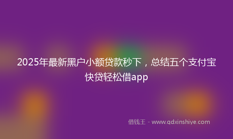 2025年最新黑户小额贷款秒下，总结五个支付宝快贷轻松借app