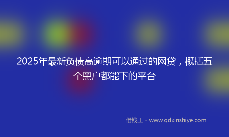2025年最新负债高逾期可以通过的网贷，概括五个黑户都能下的平台