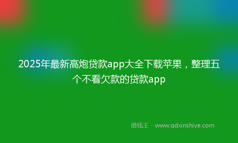 2025年最新高炮贷款app大全下载苹果，整理五个不看欠款的贷款app