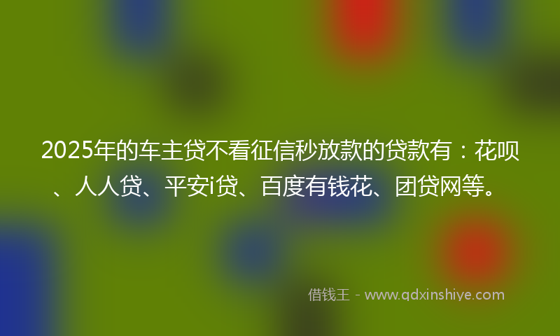 2025年的车主贷不看征信秒放款的贷款有：花呗、人人贷、平安i贷、百度有钱花、团贷网等。