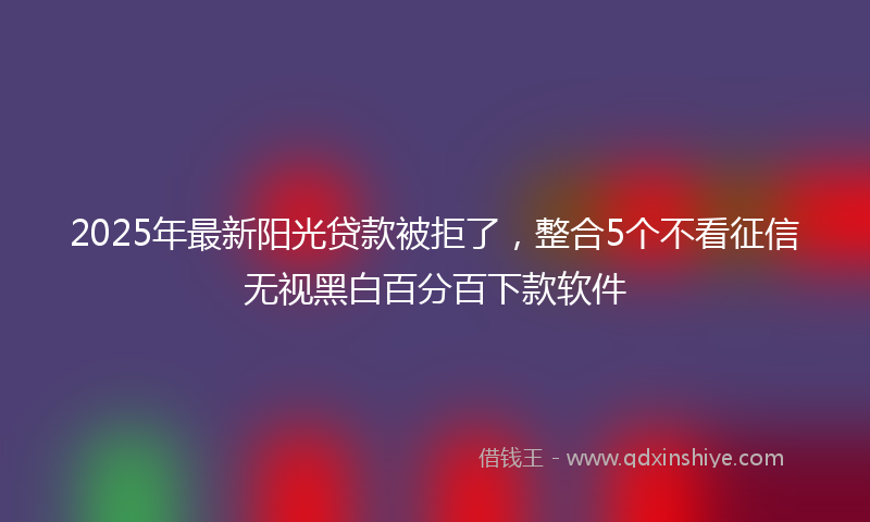 2025年最新阳光贷款被拒了，整合5个不看征信无视黑白百分百下款软件