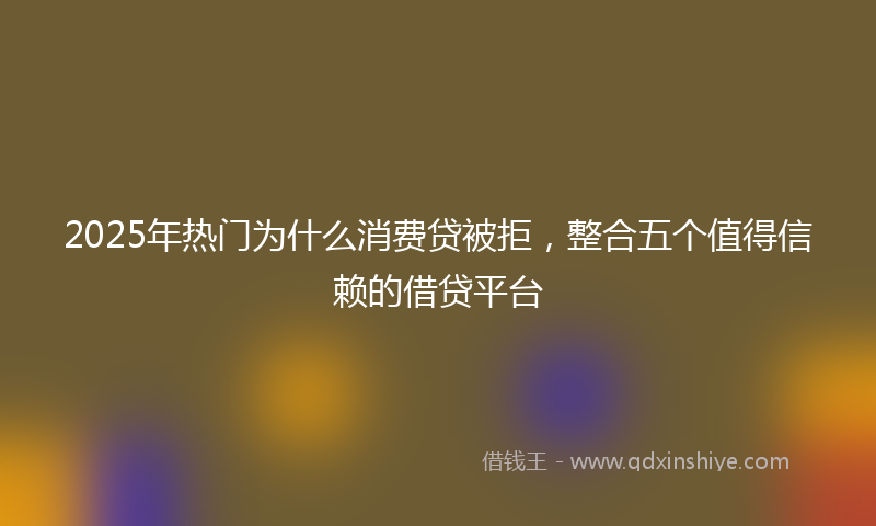 2025年热门为什么消费贷被拒，整合五个值得信赖的借贷平台